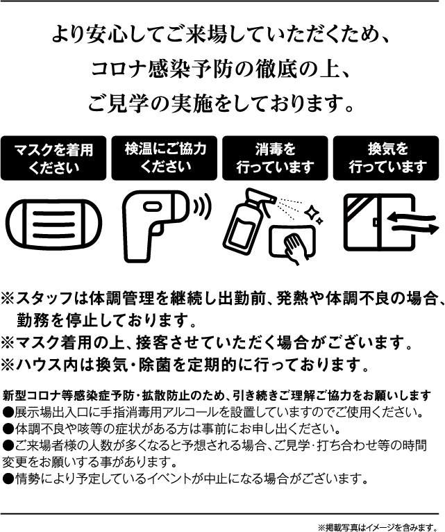 より安心してご来場していただくため、コロナ完成予防の徹底の上、ご見学の実施をしております。 ※スタッフは体調管理を継続し出勤前、発熱や体調不良の場合、勤務を停止しております。※マスク着用の上、接客させていただく場合がございます。※ハウス内は換気・除菌を定期的に行っております。新型コロナ等感染症予防・拡散防止のため、引き続きご理解ご協力をお願いします。●展示場出入口に手指消毒用アルコールを設置していますのでご使用ください。●体調不良や咳等の症状がある方は事前にお申し出ください。●ご来場者様の人数が多くなると予想される場合、ご見学・打ち合わせ等の時間　変更をお願いする事があります。